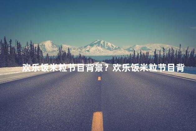 欢乐饭米粒节目背景？欢乐饭米粒节目背景 味蕾狂欢，舌尖盛宴